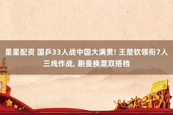 星星配资 国乒33人战中国大满贯! 王楚钦领衔7人三线作战, 蒯曼换混双搭档