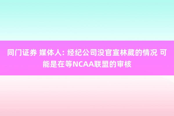 同门证券 媒体人: 经纪公司没官宣林葳的情况 可能是在等NCAA联盟的审核