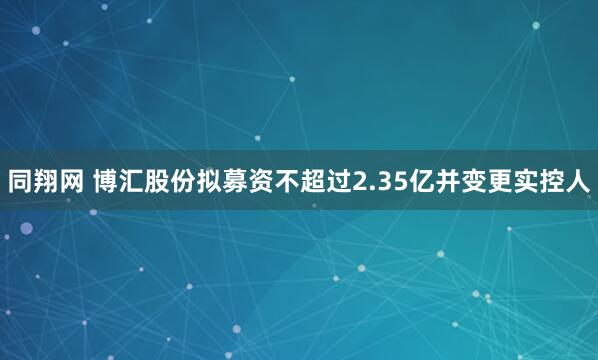 同翔网 博汇股份拟募资不超过2.35亿并变更实控人