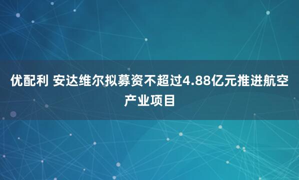 优配利 安达维尔拟募资不超过4.88亿元推进航空产业项目