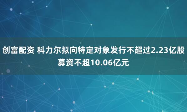 创富配资 科力尔拟向特定对象发行不超过2.23亿股募资不超10.06亿元