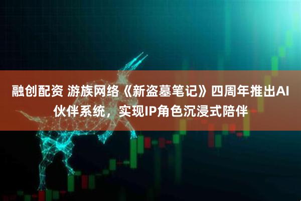 融创配资 游族网络《新盗墓笔记》四周年推出AI伙伴系统，实现IP角色沉浸式陪伴