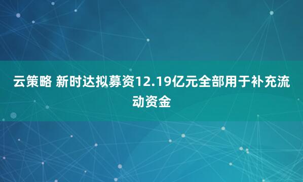 云策略 新时达拟募资12.19亿元全部用于补充流动资金