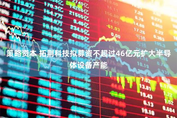 策略资本 拓荆科技拟募资不超过46亿元扩大半导体设备产能