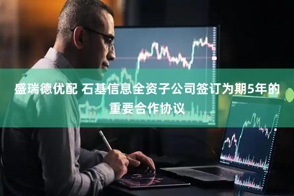 盛瑞德优配 石基信息全资子公司签订为期5年的重要合作协议
