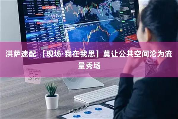 洪萨速配 【现场·我在我思】莫让公共空间沦为流量秀场