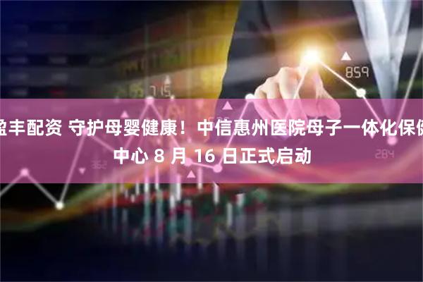 盈丰配资 守护母婴健康！中信惠州医院母子一体化保健中心 8 月 16 日正式启动