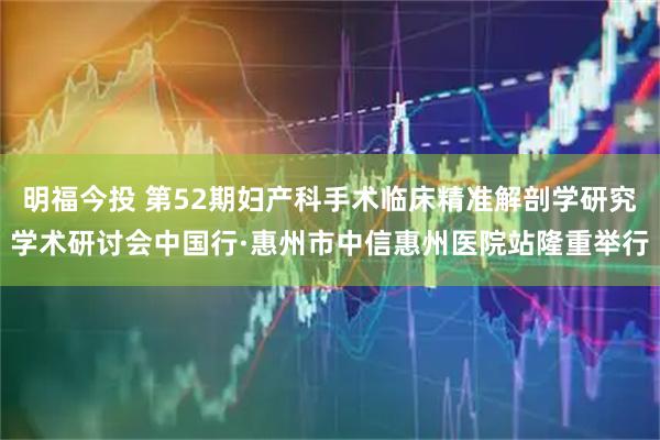 明福今投 第52期妇产科手术临床精准解剖学研究学术研讨会中国行·惠州市中信惠州医院站隆重举行