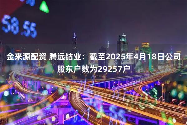 金来源配资 腾远钴业：截至2025年4月18日公司股东户数为29257户