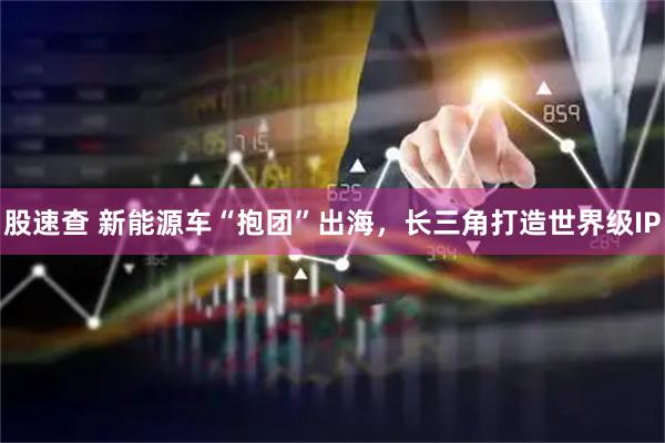 股速查 新能源车“抱团”出海，长三角打造世界级IP