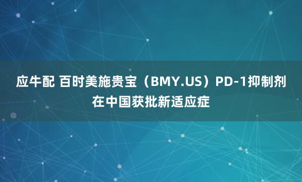 应牛配 百时美施贵宝（BMY.US）PD-1抑制剂在中国获批新适应症