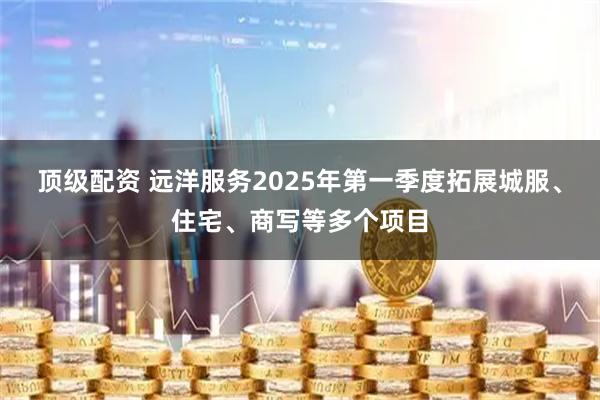 顶级配资 远洋服务2025年第一季度拓展城服、住宅、商写等多个项目