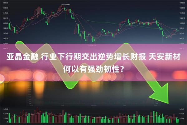 亚晶金融 行业下行期交出逆势增长财报 天安新材何以有强劲韧性？