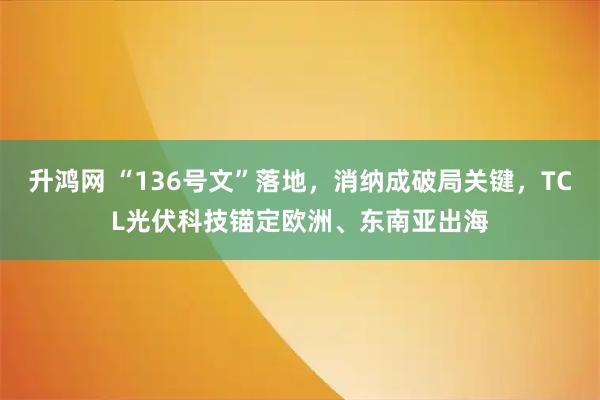 升鸿网 “136号文”落地，消纳成破局关键，TCL光伏科技锚定欧洲、东南亚出海