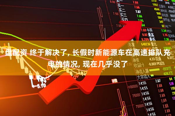 盘配资 终于解决了, 长假时新能源车在高速排队充电的情况, 现在几乎没了