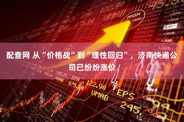 配查网 从“价格战”到“理性回归”，济南快递公司已纷纷涨价