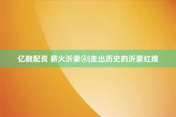 亿融配资 薪火沂蒙④|走出历史的沂蒙红嫂