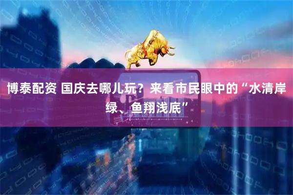 博泰配资 国庆去哪儿玩？来看市民眼中的“水清岸绿、鱼翔浅底”