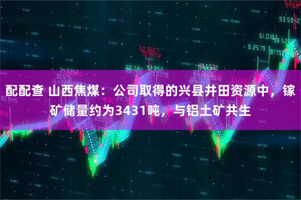 配配查 山西焦煤：公司取得的兴县井田资源中，镓矿储量约为3431吨，与铝土矿共生