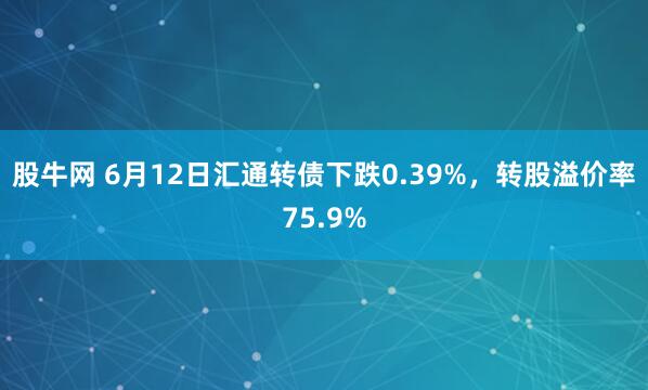 股牛网 6月12日汇通转债下跌0.39%，转股溢价率75.9%