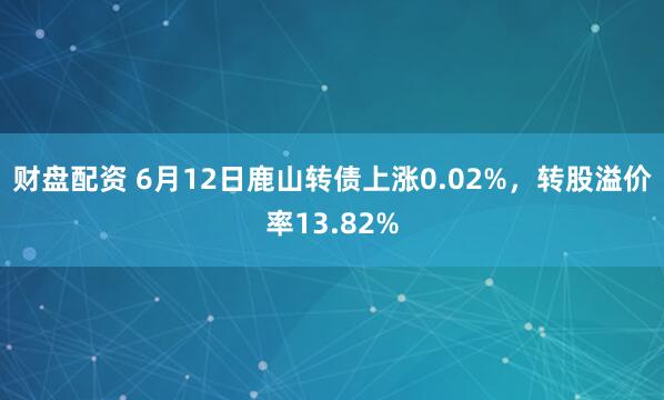 财盘配资 6月12日鹿山转债上涨0.02%，转股溢价率13.82%