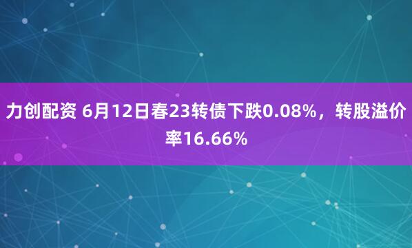 力创配资 6月12日春23转债下跌0.08%，转股溢价率16.66%