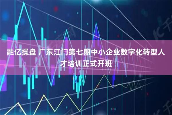 融亿操盘 广东江门第七期中小企业数字化转型人才培训正式开班