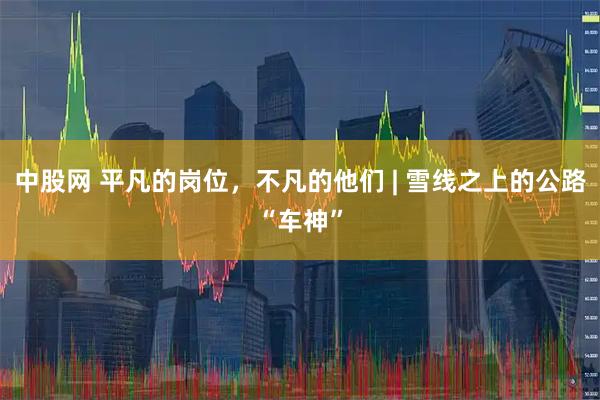 中股网 平凡的岗位，不凡的他们 | 雪线之上的公路“车神”