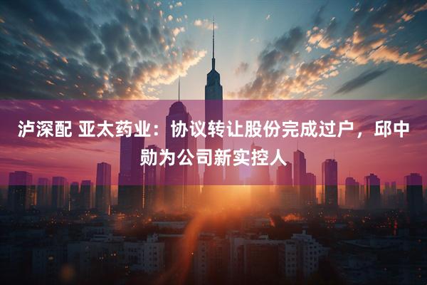 泸深配 亚太药业：协议转让股份完成过户，邱中勋为公司新实控人