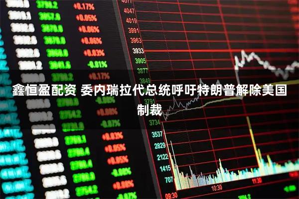 鑫恒盈配资 委内瑞拉代总统呼吁特朗普解除美国制裁