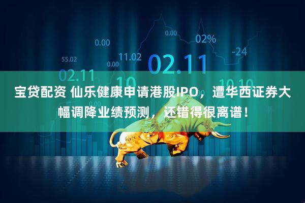 宝贷配资 仙乐健康申请港股IPO，遭华西证券大幅调降业绩预测，还错得很离谱！
